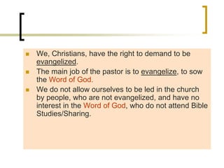  We, Christians, have the right to demand to be
evangelized.
 The main job of the pastor is to evangelize, to sow
the Word of God.
 We do not allow ourselves to be led in the church
by people, who are not evangelized, and have no
interest in the Word of God, who do not attend Bible
Studies/Sharing.
 