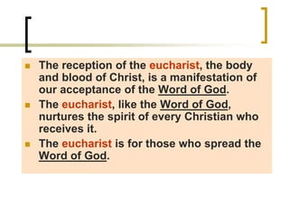  The reception of the eucharist, the body
and blood of Christ, is a manifestation of
our acceptance of the Word of God.
 The eucharist, like the Word of God,
nurtures the spirit of every Christian who
receives it.
 The eucharist is for those who spread the
Word of God.
 