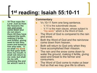 1st reading: Isaiah 55:10-11
 10 Thus says the
Lord: Just as from
the heavens the
rain and snow
come down and
do not return
there till they have
watered the earth,
making it fertile
and fruitful, giving
seed to him who
sows and bread to
him who eats, 11
so shall my word
be that goes forth
from my mouth; it
shall not return to
me void, but shall
do my will,
achieving the end
for which I sent it.
Commentary
 Vv.10-11 form one long sentence.
 V.10 is the subordinate clause.
 V.11 is the main clause, whose subject is
“my word,” which is the Word of God.
 The Word of God is compared to the rain
and snow.
 Both the Word of God and the rain/snow
come down from heaven.
 Both will return to God only when they
have accomplished their mission.
 The rain and the snow come down to
water the ground, making it fertile, giving
seed and bread to the farmer and
consumers.
 The Word of God come to make us bear
fruit so that we may give life to others.
 