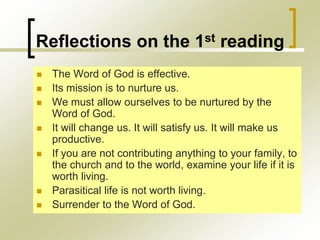 Reflections on the 1st reading
 The Word of God is effective.
 Its mission is to nurture us.
 We must allow ourselves to be nurtured by the
Word of God.
 It will change us. It will satisfy us. It will make us
productive.
 If you are not contributing anything to your family, to
the church and to the world, examine your life if it is
worth living.
 Parasitical life is not worth living.
 Surrender to the Word of God.
 