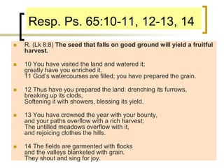 Resp. Ps. 65:10-11, 12-13, 14
 R. (Lk 8:8) The seed that falls on good ground will yield a fruitful
harvest.
 10 You have visited the land and watered it;
greatly have you enriched it.
11 God’s watercourses are filled; you have prepared the grain.
 12 Thus have you prepared the land: drenching its furrows,
breaking up its clods,
Softening it with showers, blessing its yield.
 13 You have crowned the year with your bounty,
and your paths overflow with a rich harvest;
The untilled meadows overflow with it,
and rejoicing clothes the hills.
 14 The fields are garmented with flocks
and the valleys blanketed with grain.
They shout and sing for joy.
 