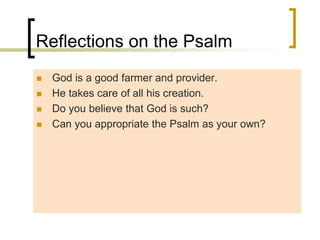 Reflections on the Psalm
 God is a good farmer and provider.
 He takes care of all his creation.
 Do you believe that God is such?
 Can you appropriate the Psalm as your own?
 