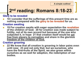 2nd reading: Romans 8:18-23
Glory to be revealed
 18 I consider that the sufferings of this present time are as
nothing compared with the glory to be revealed for us.
Creation awaiting
 19 For creation awaits with eager expectation the revelation
of the children of God; 20 for creation was made subject to
futility, not of its own accord but because of the one who
subjected it, in hope 21 that creation itself would be set
free from slavery to corruption and share in the glorious
freedom of the children of God.
Creation groaning
 22 We know that all creation is groaning in labor pains even
until now; 23 and not only that, but we ourselves, who
have the first-fruits of the Spirit, we also groan within
ourselves as we wait for adoption, the redemption of our
bodies.
A simple outline!
 