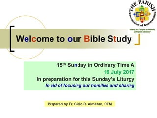 Welcome to our Bible Study
15th Sunday in Ordinary Time A
16 July 2017
In preparation for this Sunday’s Liturgy
In aid of focusing our homilies and sharing
Prepared by Fr. Cielo R. Almazan, OFM
 