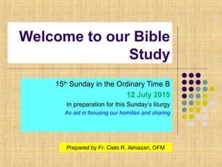 Welcome to our Bible
Study
15th
Sunday in the Ordinary Time B
12 July 2015
In preparation for this Sunday’s liturgy
As aid in focusing our homilies and sharing
Prepared by Fr. Cielo R. Almazan, OFM
 