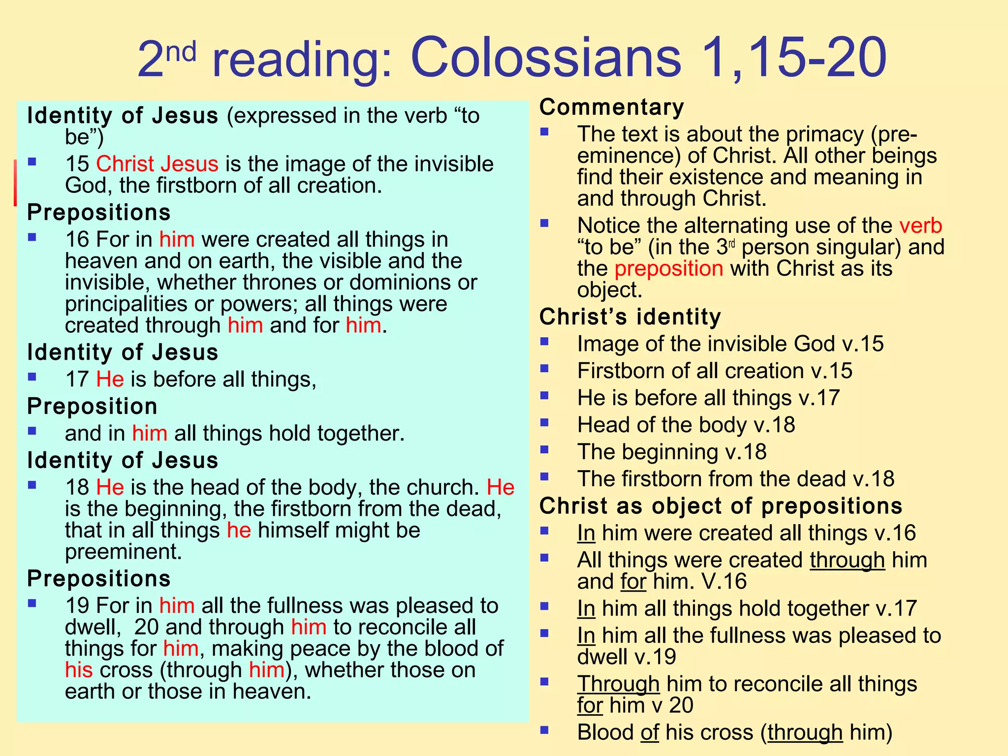 2nd
reading: Colossians 1,15-20
Identity of Jesus (expressed in the verb “to
be”)
 15 Christ Jesus is the image of the invisible
God, the firstborn of all creation.
Prepositions
 16 For in him were created all things in
heaven and on earth, the visible and the
invisible, whether thrones or dominions or
principalities or powers; all things were
created through him and for him.
Identity of Jesus
 17 He is before all things,
Preposition
 and in him all things hold together.
Identity of Jesus
 18 He is the head of the body, the church. He
is the beginning, the firstborn from the dead,
that in all things he himself might be
preeminent.
Prepositions
 19 For in him all the fullness was pleased to
dwell, 20 and through him to reconcile all
things for him, making peace by the blood of
his cross (through him), whether those on
earth or those in heaven.
Commentary
 The text is about the primacy (pre-
eminence) of Christ. All other beings
find their existence and meaning in
and through Christ.
 Notice the alternating use of the verb
“to be” (in the 3rd
person singular) and
the preposition with Christ as its
object.
Christ’s identity
 Image of the invisible God v.15
 Firstborn of all creation v.15
 He is before all things v.17
 Head of the body v.18
 The beginning v.18
 The firstborn from the dead v.18
Christ as object of prepositions
 In him were created all things v.16
 All things were created through him
and for him. V.16
 In him all things hold together v.17
 In him all the fullness was pleased to
dwell v.19
 Through him to reconcile all things
for him v 20
 Blood of his cross (through him)
 