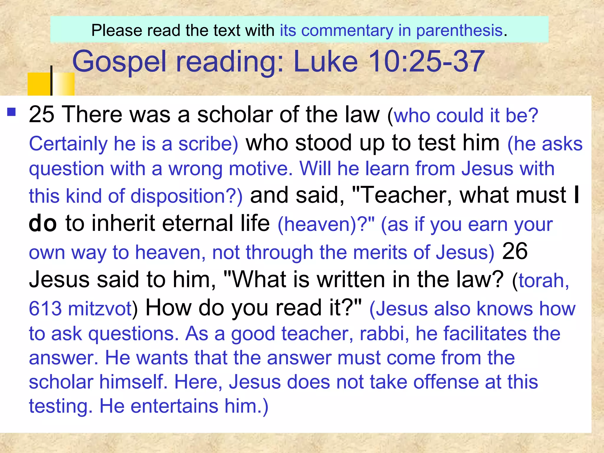 Gospel reading: Luke 10:25-37
 25 There was a scholar of the law (who could it be?
Certainly he is a scribe) who stood up to test him (he asks
question with a wrong motive. Will he learn from Jesus with
this kind of disposition?) and said, "Teacher, what must I
do to inherit eternal life (heaven)?" (as if you earn your
own way to heaven, not through the merits of Jesus) 26
Jesus said to him, "What is written in the law? (torah,
613 mitzvot) How do you read it?" (Jesus also knows how
to ask questions. As a good teacher, rabbi, he facilitates the
answer. He wants that the answer must come from the
scholar himself. Here, Jesus does not take offense at this
testing. He entertains him.)
Please read the text with its commentary in parenthesis.
 