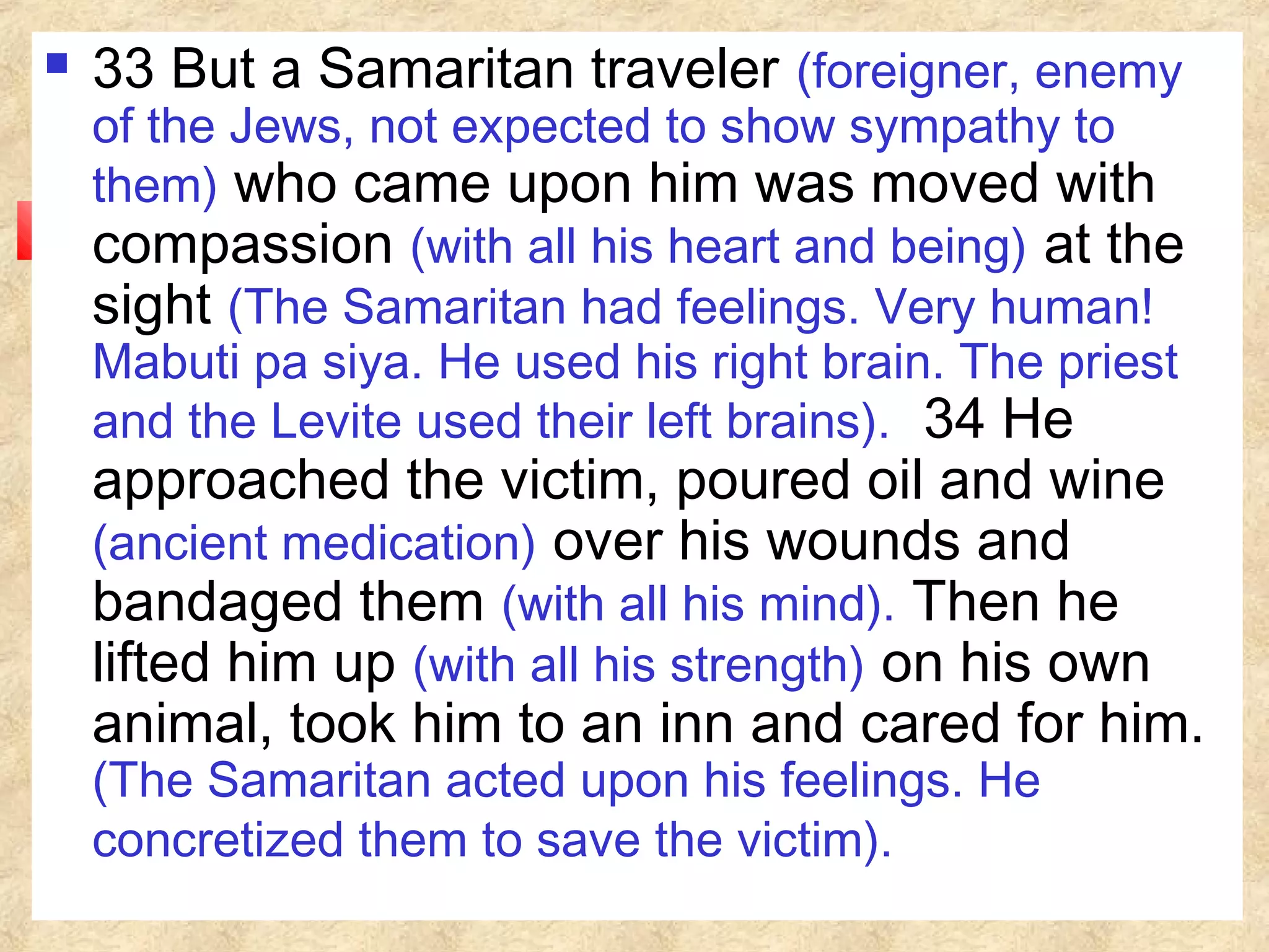  33 But a Samaritan traveler (foreigner, enemy
of the Jews, not expected to show sympathy to
them) who came upon him was moved with
compassion (with all his heart and being) at the
sight (The Samaritan had feelings. Very human!
Mabuti pa siya. He used his right brain. The priest
and the Levite used their left brains). 34 He
approached the victim, poured oil and wine
(ancient medication) over his wounds and
bandaged them (with all his mind). Then he
lifted him up (with all his strength) on his own
animal, took him to an inn and cared for him.
(The Samaritan acted upon his feelings. He
concretized them to save the victim).
 