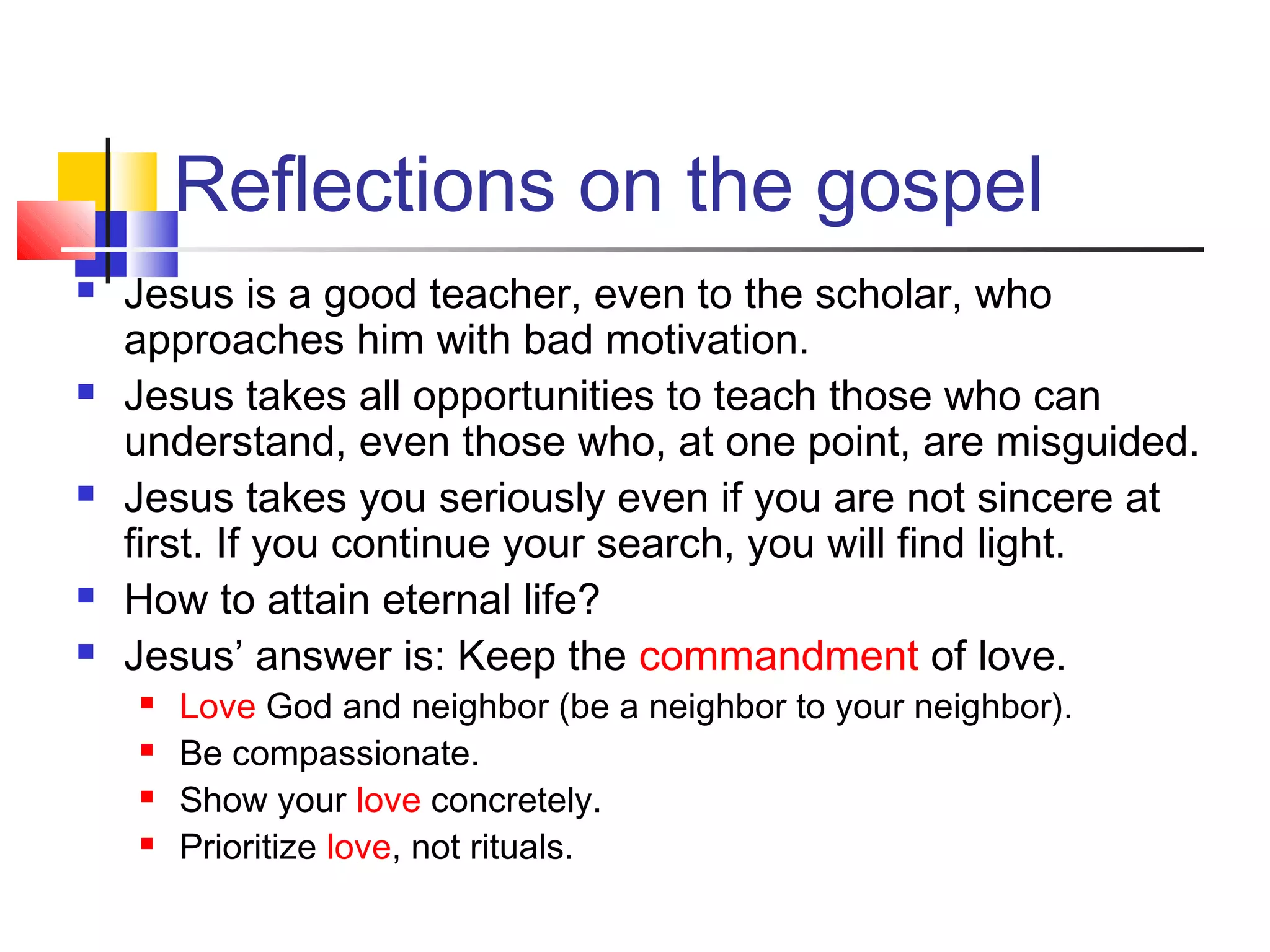 Reflections on the gospel
 Jesus is a good teacher, even to the scholar, who
approaches him with bad motivation.
 Jesus takes all opportunities to teach those who can
understand, even those who, at one point, are misguided.
 Jesus takes you seriously even if you are not sincere at
first. If you continue your search, you will find light.
 How to attain eternal life?
 Jesus’ answer is: Keep the commandment of love.
 Love God and neighbor (be a neighbor to your neighbor).
 Be compassionate.
 Show your love concretely.
 Prioritize love, not rituals.
 