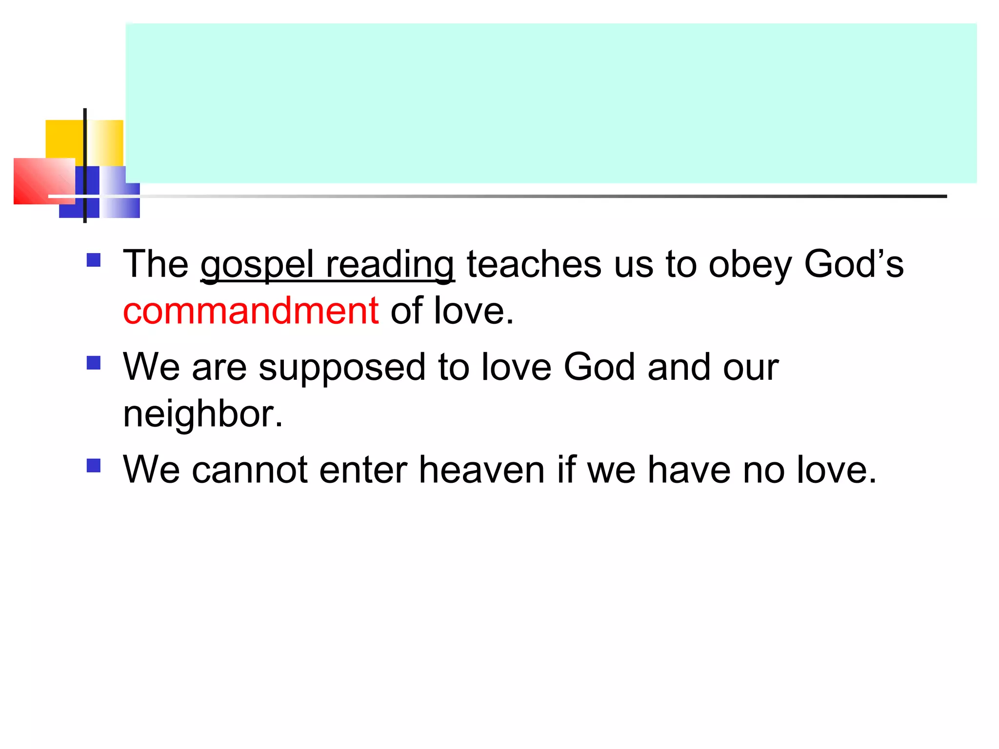  The gospel reading teaches us to obey God’s
commandment of love.
 We are supposed to love God and our
neighbor.
 We cannot enter heaven if we have no love.
 