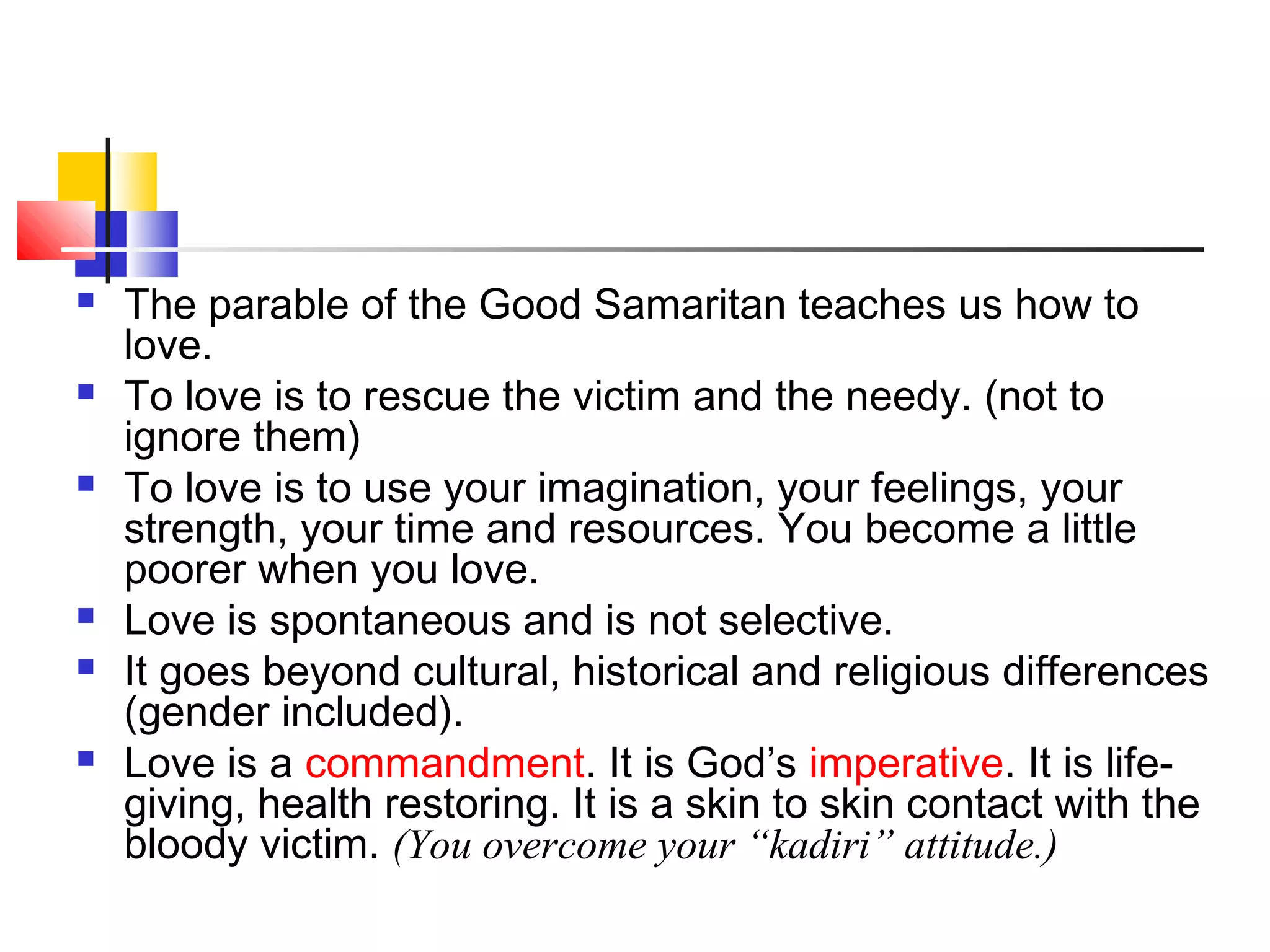  The parable of the Good Samaritan teaches us how to
love.
 To love is to rescue the victim and the needy. (not to
ignore them)
 To love is to use your imagination, your feelings, your
strength, your time and resources. You become a little
poorer when you love.
 Love is spontaneous and is not selective.
 It goes beyond cultural, historical and religious differences
(gender included).
 Love is a commandment. It is God’s imperative. It is life-
giving, health restoring. It is a skin to skin contact with the
bloody victim. (You overcome your “kadiri” attitude.)
 