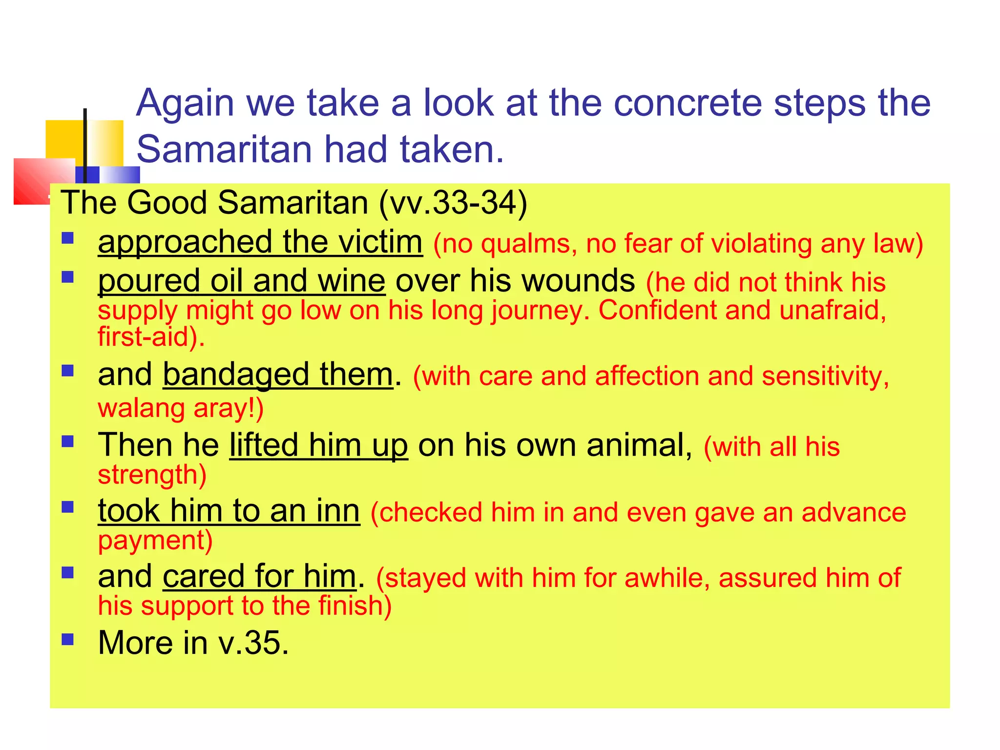 Again we take a look at the concrete steps the
Samaritan had taken.
The Good Samaritan (vv.33-34)
 approached the victim (no qualms, no fear of violating any law)
 poured oil and wine over his wounds (he did not think his
supply might go low on his long journey. Confident and unafraid,
first-aid).
 and bandaged them. (with care and affection and sensitivity,
walang aray!)
 Then he lifted him up on his own animal, (with all his
strength)
 took him to an inn (checked him in and even gave an advance
payment)
 and cared for him. (stayed with him for awhile, assured him of
his support to the finish)
 More in v.35.
 