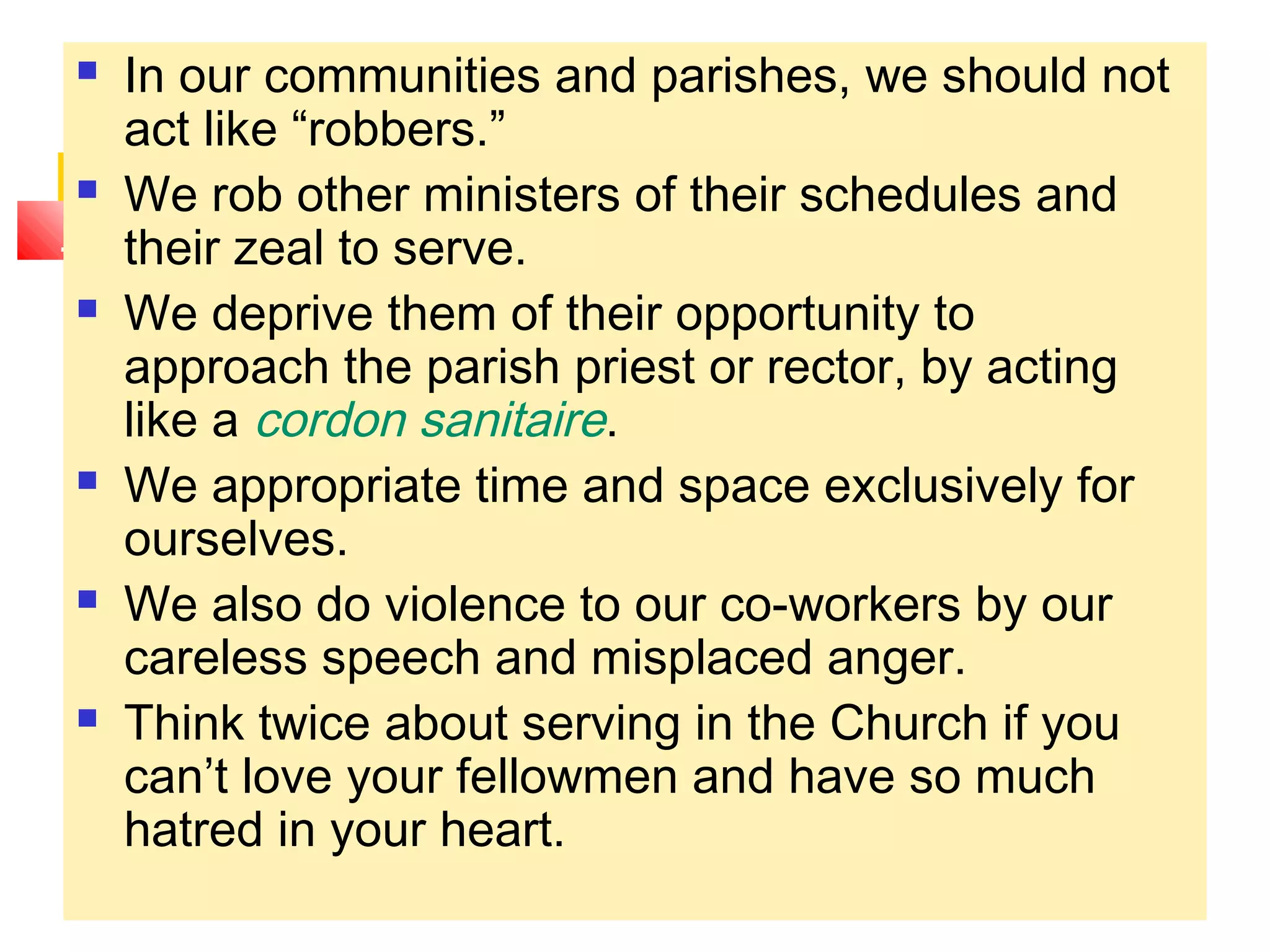  In our communities and parishes, we should not
act like “robbers.”
 We rob other ministers of their schedules and
their zeal to serve.
 We deprive them of their opportunity to
approach the parish priest or rector, by acting
like a cordon sanitaire.
 We appropriate time and space exclusively for
ourselves.
 We also do violence to our co-workers by our
careless speech and misplaced anger.
 Think twice about serving in the Church if you
can’t love your fellowmen and have so much
hatred in your heart.
 
