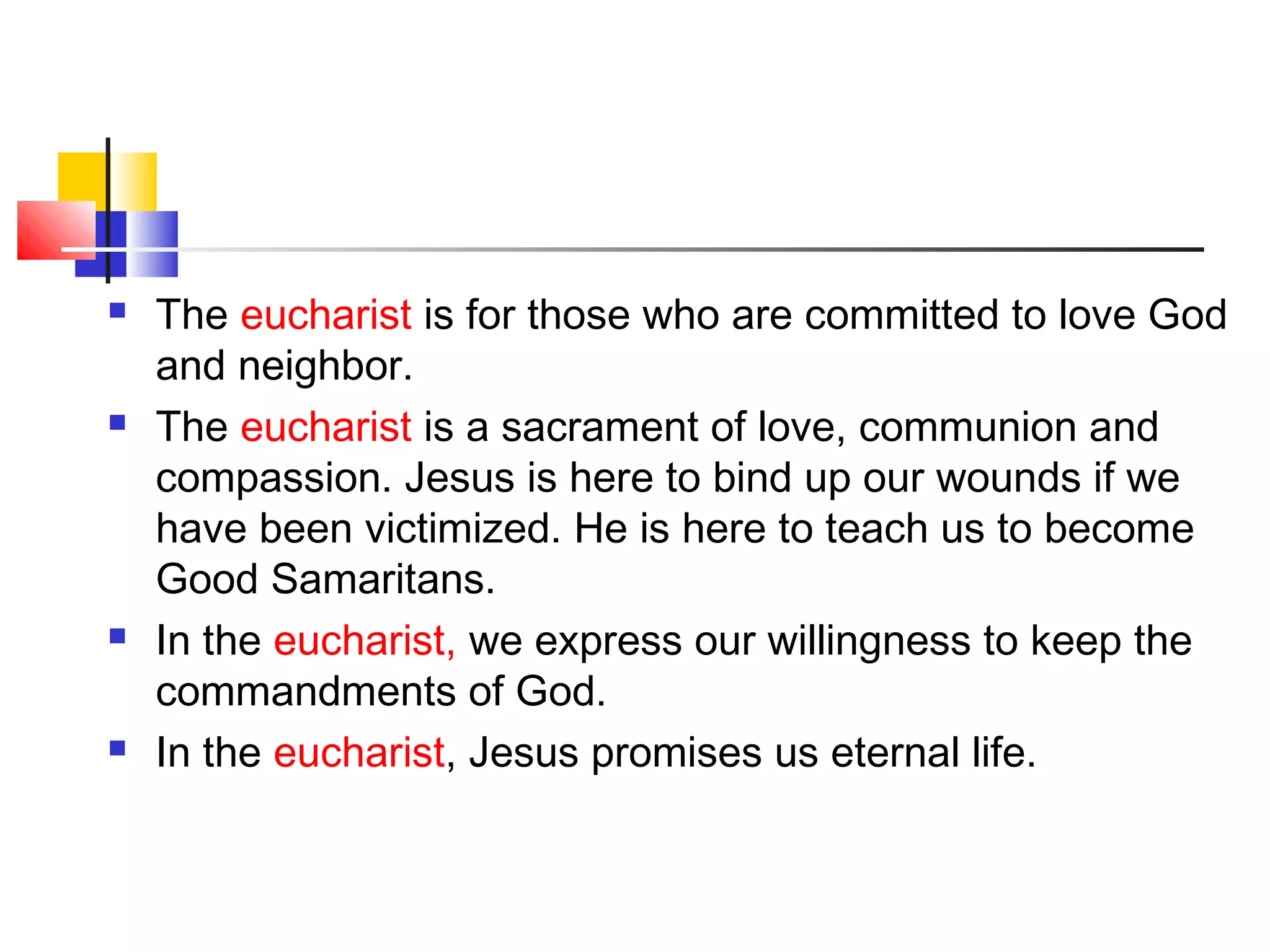  The eucharist is for those who are committed to love God
and neighbor.
 The eucharist is a sacrament of love, communion and
compassion. Jesus is here to bind up our wounds if we
have been victimized. He is here to teach us to become
Good Samaritans.
 In the eucharist, we express our willingness to keep the
commandments of God.
 In the eucharist, Jesus promises us eternal life.
 