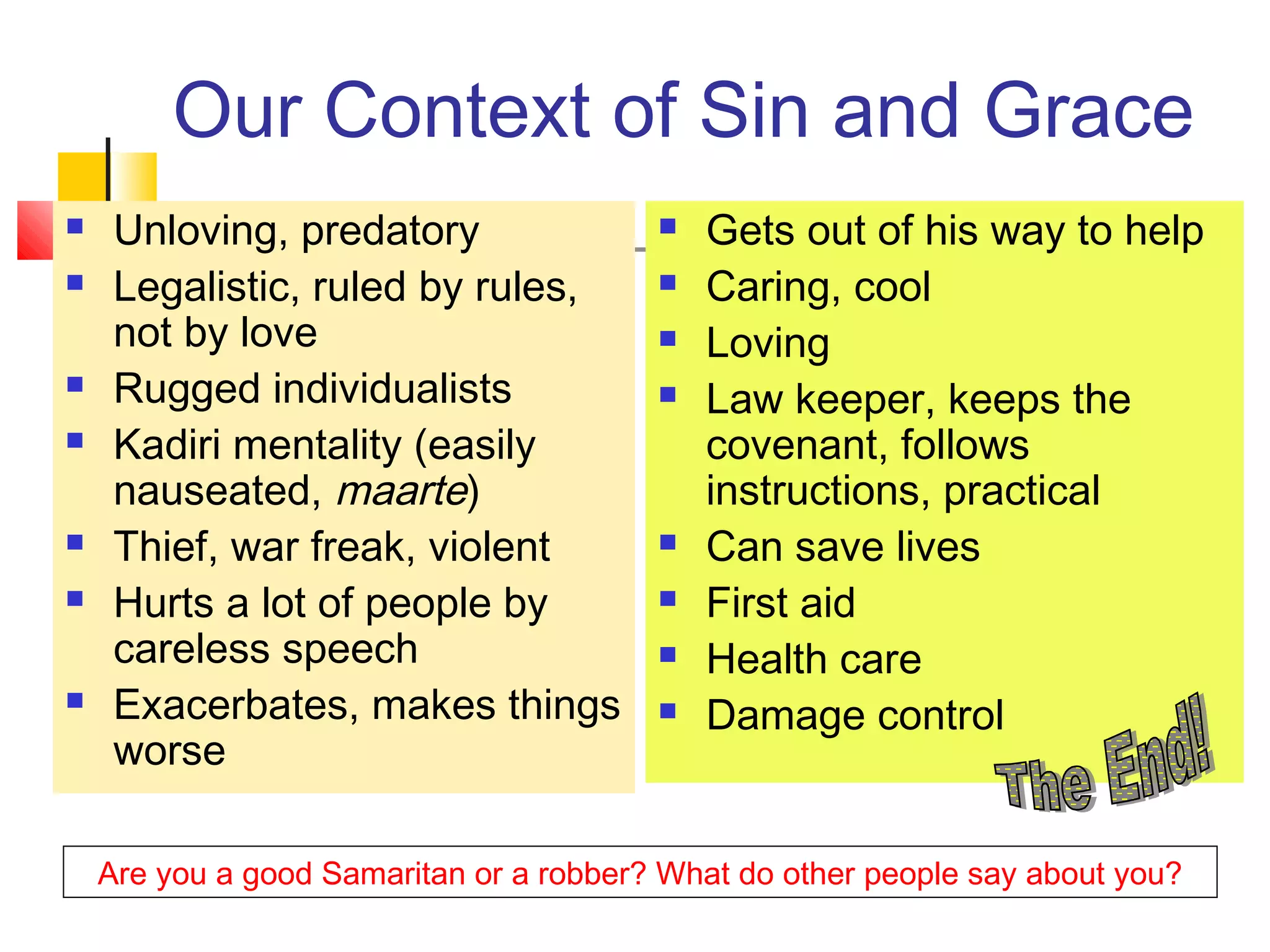 Our Context of Sin and Grace
 Unloving, predatory
 Legalistic, ruled by rules,
not by love
 Rugged individualists
 Kadiri mentality (easily
nauseated, maarte)
 Thief, war freak, violent
 Hurts a lot of people by
careless speech
 Exacerbates, makes things
worse
 Gets out of his way to help
 Caring, cool
 Loving
 Law keeper, keeps the
covenant, follows
instructions, practical
 Can save lives
 First aid
 Health care
 Damage control
Are you a good Samaritan or a robber? What do other people say about you?
 