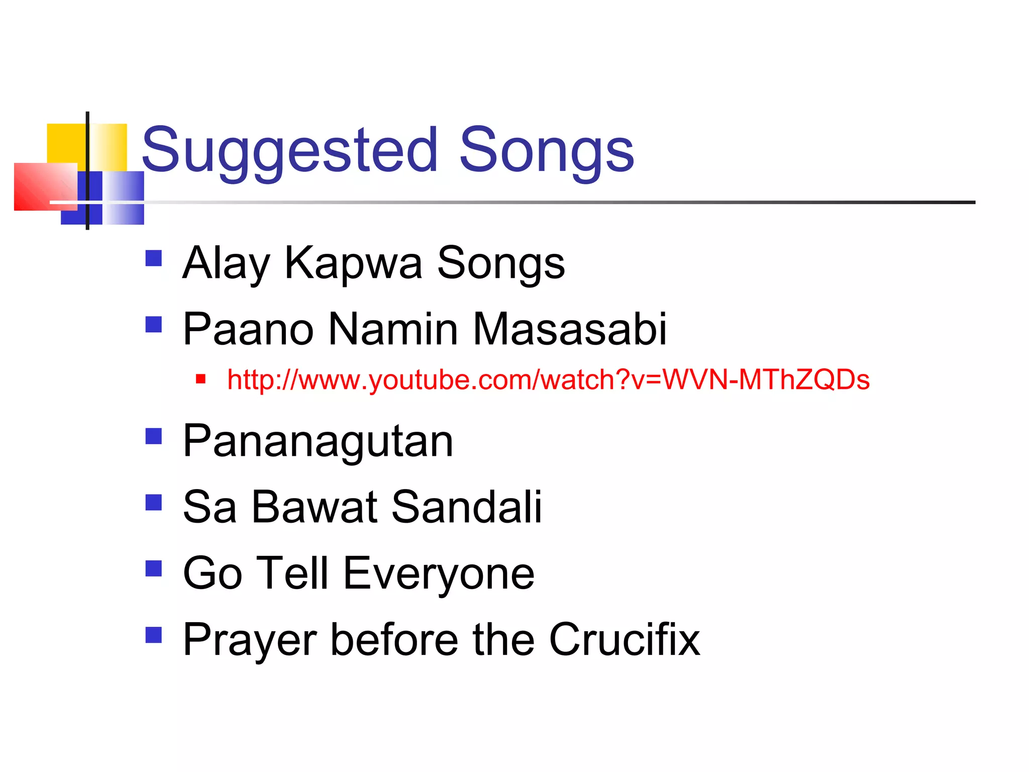 Suggested Songs
 Alay Kapwa Songs
 Paano Namin Masasabi
 http://www.youtube.com/watch?v=WVN-MThZQDs
 Pananagutan
 Sa Bawat Sandali
 Go Tell Everyone
 Prayer before the Crucifix
 
