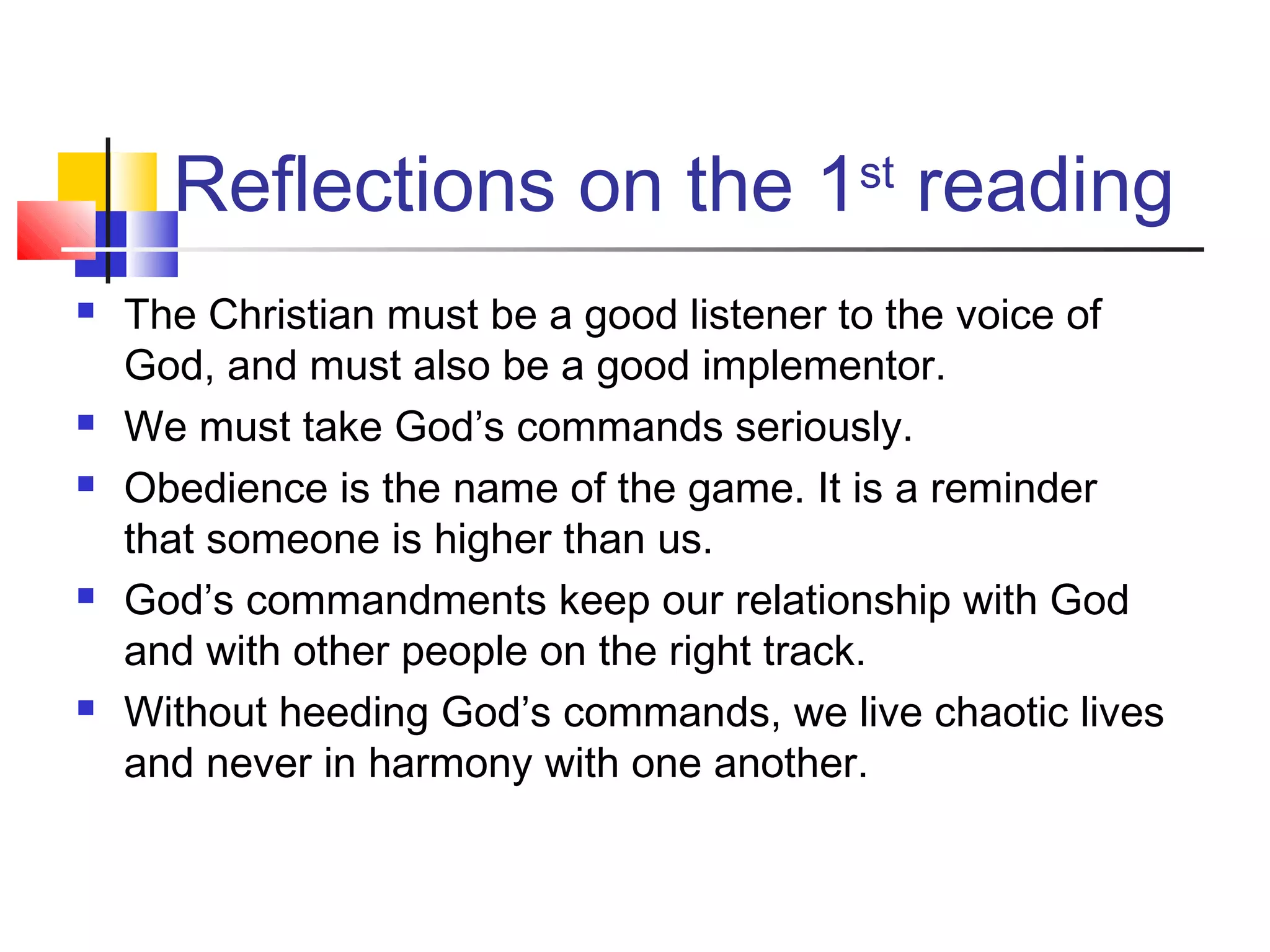 Reflections on the 1st
reading
 The Christian must be a good listener to the voice of
God, and must also be a good implementor.
 We must take God’s commands seriously.
 Obedience is the name of the game. It is a reminder
that someone is higher than us.
 God’s commandments keep our relationship with God
and with other people on the right track.
 Without heeding God’s commands, we live chaotic lives
and never in harmony with one another.
 