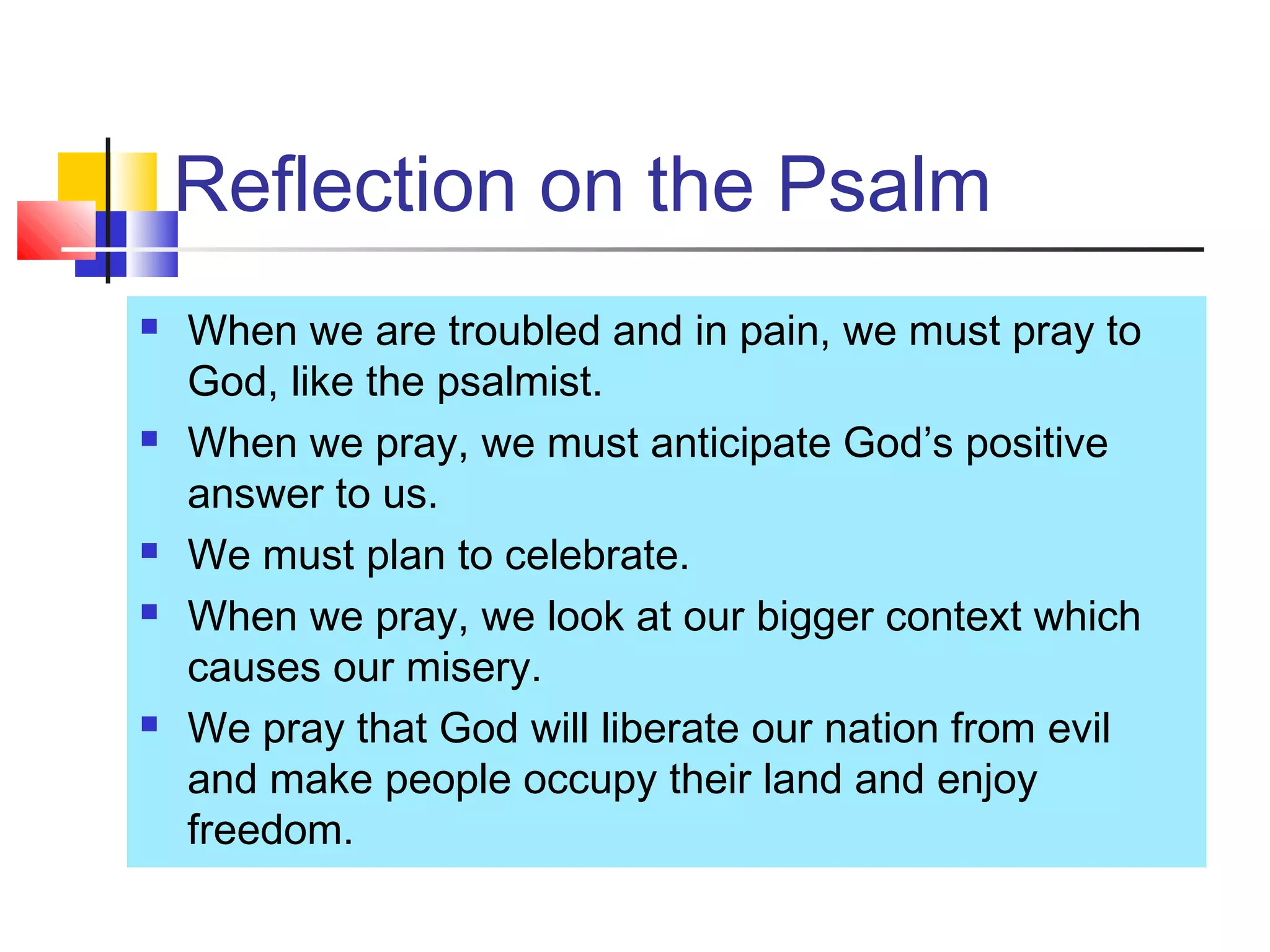 Reflection on the Psalm
 When we are troubled and in pain, we must pray to
God, like the psalmist.
 When we pray, we must anticipate God’s positive
answer to us.
 We must plan to celebrate.
 When we pray, we look at our bigger context which
causes our misery.
 We pray that God will liberate our nation from evil
and make people occupy their land and enjoy
freedom.
 