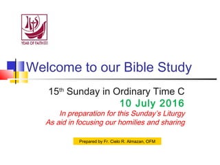 Welcome to our Bible Study
15th
Sunday in Ordinary Time C
10 July 2016
In preparation for this Sunday’s Liturgy
As aid in focusing our homilies and sharing
Prepared by Fr. Cielo R. Almazan, OFM
 