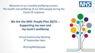 We Are the NHS: People Plan 20/21 –
Supporting my own and
my team’s wellbeing
Virtual Community Meeting
9th September 4pm
#Caring4NHSpeople
Welcome to our monthly wellbeing session:
The health and wellbeing of our NHS people during the
Covid-19 response
 