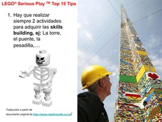 LEGO® Serious Play TM Top 15 Tips

  1. Hay que realizar
     siempre 2 actividades
     para adquirir las skills
     building, ej: La torre,
     el puente, la
     pesadilla,…




 Traducción a partir de
 documento original de http://www.rapidresults.co.nz/
 