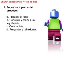 LEGO® Serious Play TM Top 15 Tips

  2. Seguir los 4 pasos del
     proceso:

     a. Plantear el foco.,
     b. Construir...