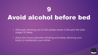 Avoid alcohol before bed
9
• Although allowing you to fall asleep easier it disrupts the later
stages of sleep
• Allow few hours between drinking and sleep allowing your
body to metabolize your drinks
 
