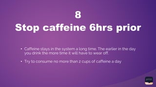 Stop caffeine 6hrs prior
8
• Caffeine stays in the system a long time. The earlier in the day
you drink the more time it will have to wear off.
• Try to consume no more than 2 cups of caffeine a day
 