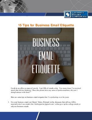15 Tips for Business Email Etiquette
I work in an office as many of you do. I get 100s of emails a day. Too many times I’ve received
emails that left me thinking, “Does this person have any sense of professionalism; why am I
doing business with them?”
Here are some tips on business email etiquette that I’ve picked up over the years:
1. Use your business email; not Gmail, Yahoo, Hotmail (or the dinosaurs that still use AOL);
especially don’t use emails like ‘fratboypartier@gmail.com’; either give up the college emails or
only use business emails
 
