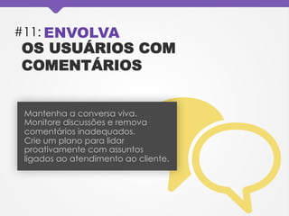 #11: ENVOLVA
OS USUÁRIOS COM
COMENTÁRIOS
Mantenha a conversa viva.
Monitore discussões e remova
comentários inadequados.
Crie um plano para lidar
proativamente com assuntos
ligados ao atendimento ao cliente.
 