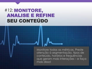 #12: MONITORE,
ANALISE E REFINE
SEU CONTEÚDO
Monitore todas as métricas. Preste
atenção à segmentação, tipos de
conteúdo, horários e frequências
que geram mais interações – e faça
mais disso!
 