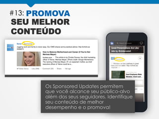 #13: PROMOVA
SEU MELHOR
CONTEÚDO
Os Sponsored Updates permitem
que você alcance seu público-alvo
além dos seus seguidores. Identifique
seu conteúdo de melhor
desempenho e o promova!
 
