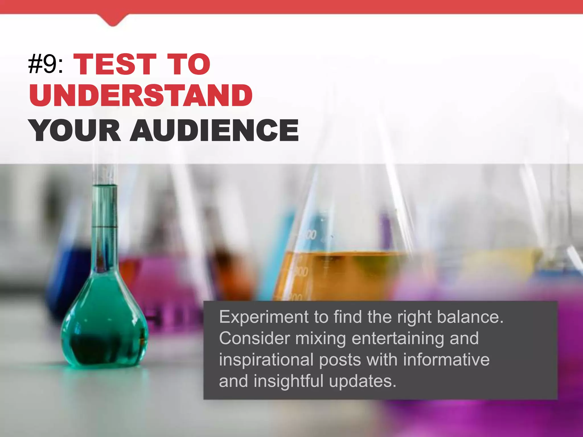 #9: TEST TO
UNDERSTAND
YOUR AUDIENCE
Experiment to find the right balance.
Consider mixing entertaining and
inspirational posts with informative
and insightful updates.
 