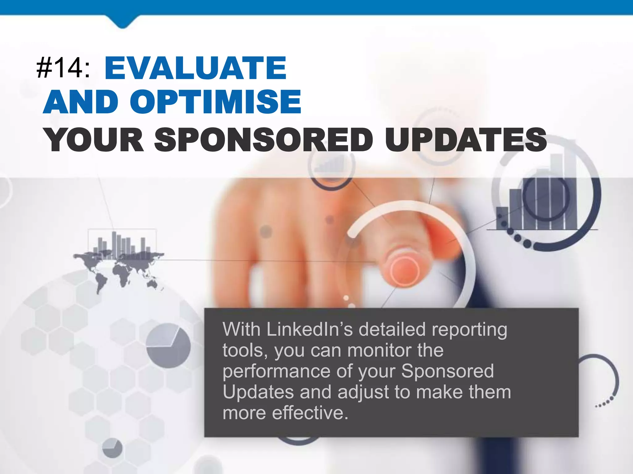#14: EVALUATE
AND OPTIMISE
YOUR SPONSORED UPDATES
With LinkedIn’s detailed reporting
tools, you can monitor the
performance of your Sponsored
Updates and adjust to make them
more effective.
 