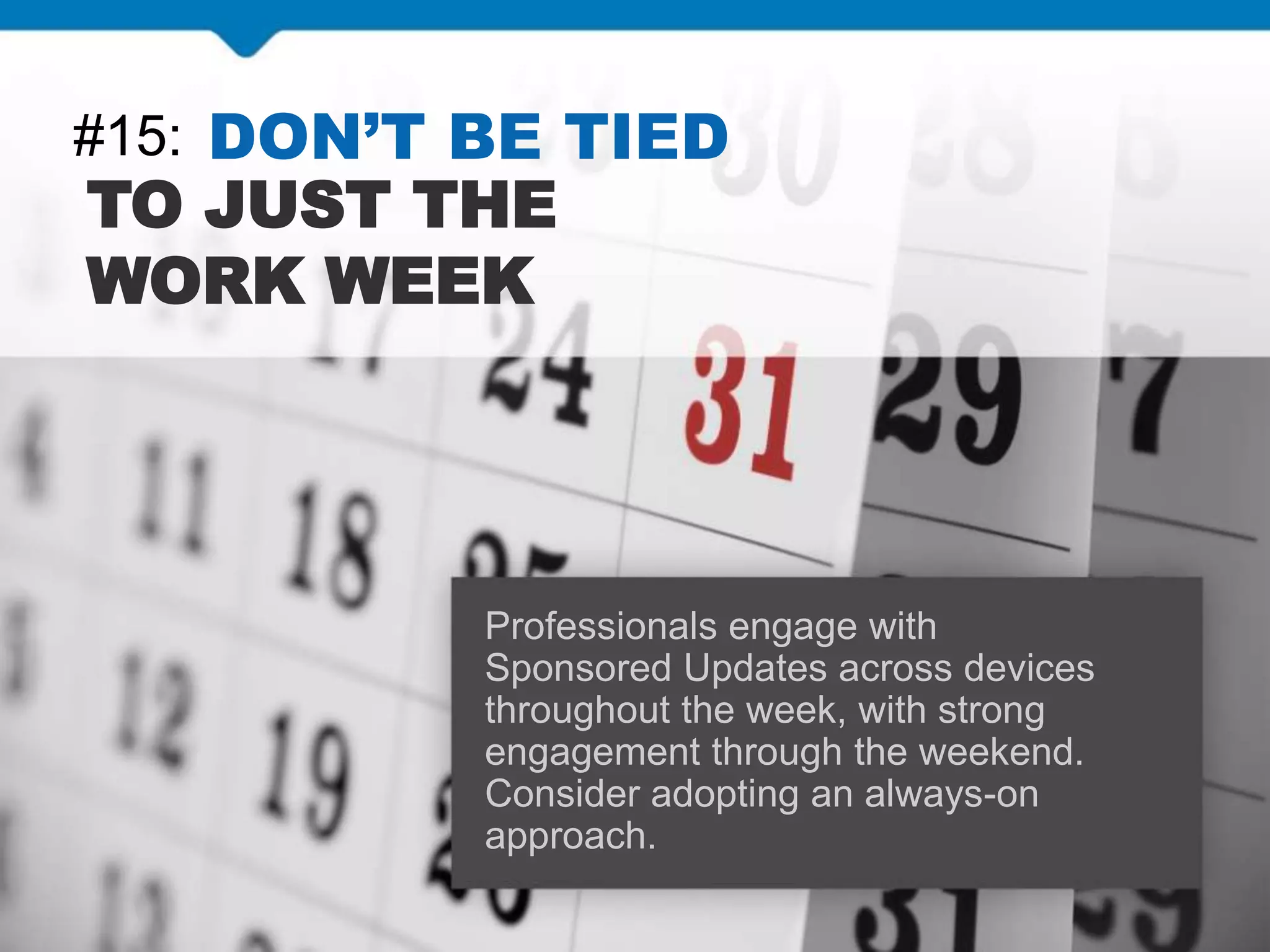 #15: DON’T BE TIED
TO JUST THE
WORK WEEK
Professionals engage with
Sponsored Updates across devices
throughout the week, with strong
engagement through the weekend.
Consider adopting an always-on
approach.
 