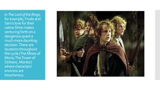 InTheLordofthe Rings,
forexample, Frodoand
Sam’s love fortheir
nativeShire makes
venturing forthona
dangerousquesta
muchmoredaunting
decision.There are
locations throughout
the cycle(The Mines of
Moria,TheTower of
Orthanc, Mordor)
where characters’
environs are
treacherous.
 