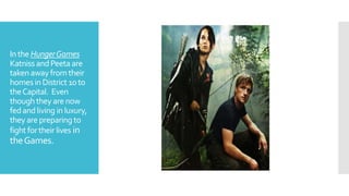 Inthe HungerGames
Katniss andPeeta are
takenaway fromtheir
homesin District 10 to
theCapital. Even
thoughthey arenow
fedandliving inluxury,
they are preparingto
fight fortheir lives in
theGames.
 