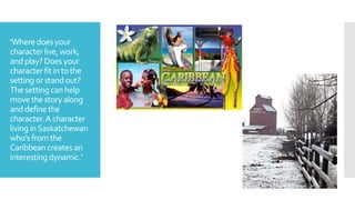 ‘Wheredoes your
characterlive, work,
andplay? Doesyour
characterfit into the
setting orstand out?
The setting canhelp
movethe storyalong
anddefine the
character.A character
living inSaskatchewan
who’s fromthe
Caribbeancreates an
interesting dynamic.’
 