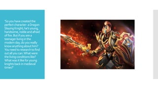 ‘Soyouhavecreatedthe
perfectcharacter-aDragon
SlayingKnight;he’syoung,
handsome,nobleandafraid
offire.Butifyouarea
teenagerlivinginthe
modernday,doyoureally
knowanythingabouthim?
Youneedtoresearchtofind
outallyoucan.Whatwere
thelivingconditionslike?
Whatwasitlikeforyoung
knightsbackinmedieval
times?’
 