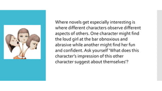 Where novels get especially interesting is
where different characters observe different
aspects of others. One character might find
the loud girl at the bar obnoxious and
abrasive while another might find her fun
and confident. Ask yourself ‘What does this
character’s impression of this other
character suggest about themselves’?
 