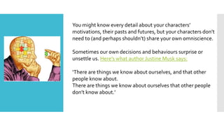 You might know every detail about your characters’
motivations, their pasts and futures, but your characters don’t
need to (and perhaps shouldn’t) share your own omniscience.
Sometimes our own decisions and behaviours surprise or
unsettle us. Here’s what author Justine Musk says:
‘There are things we know about ourselves, and that other
people know about.
There are things we know about ourselves that other people
don’t know about.’
 