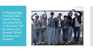 InTheOutsiders
Ponyboy had a
need to figure
out where he fit
in the world. Did
he want to be a
Greaser?Would
he always be a
Greaser?
 