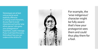 Stereotypesareatbest
untrueandatworst
explicitlyoffensive.
Inwritingnovelcharacters,
doyourbesttoavoid
characterssuchasthe‘wise
ethnicperson’whogives
yourprotagonistan
important,crypticmessage.
Ifyoumusthavethisscene,
thinkabouthowyoucan
undercuttheclichéofit.
For example, the
‘wise indigenous’
character might
be fully aware
that’s how your
protagonist sees
them and could
thus play them for
a fool.
 