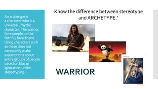 Anarchetype is
acharacterwho is a
universal , mythic
character. The warrior,
forexample, orthe
faithful, loyalfriend.
Using characterssuch
as these doesnot
necessarily make
assumptions about
entire groupsofpeople
basedonbias or
ignorance, unlike
stereotyping.
‘Know the difference between stereotype
and ARCHETYPE.’
 