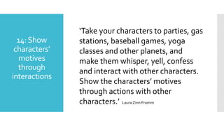 14:Show
characters’
motives
through
interactions
‘Take your characters to parties, gas
stations, baseball games, yoga
classes and other planets, and
make them whisper, yell, confess
and interact with other characters.
Show the characters’ motives
through actions with other
characters.’ Laura Zinn Fromm
 