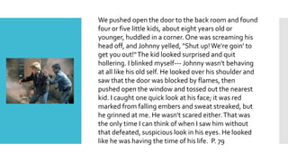 We pushed open the door to the back room and found
four or five little kids, about eight years old or
younger, huddled in a corner. One was screaming his
head off, and Johnny yelled, "Shut up!We're goin' to
get you out!"The kid looked surprised and quit
hollering. I blinked myself--- Johnny wasn't behaving
at all like his old self. He looked over his shoulder and
saw that the door was blocked by flames, then
pushed open the window and tossed out the nearest
kid. I caught one quick look at his face; it was red
marked from falling embers and sweat streaked, but
he grinned at me. He wasn't scared either.That was
the only time I can think of when I saw him without
that defeated, suspicious look in his eyes. He looked
like he was having the time of his life. P. 79
 