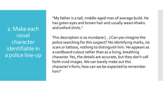 2: Make each
novel
character
identifiable in
a police line-up
“My father is a tall, middle-aged man of average build. He
has green eyes and brown hair and usually wears khakis
and oxford shirts.”
This description is so mundane […] Can you imagine the
police searching for this suspect? No identifying marks, no
scars or tattoos, nothing to distinguish him. He appears as
a cardboard cutout rather than as a living, breathing
character.Yes, the details are accurate, but they don’t call
forth vivid images. We can barely make out this
character’s form; how can we be expected to remember
him?’
 