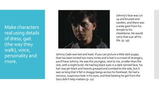 Make characters
real using details
of dress, gait
(the way they
walk), voice,
personality and
more.
Johnny Cade was last and least. If you can picture a little dark puppy
that has been kicked too many times and is lost in a crowd of strangers,
you'll have Johnny. He was the youngest, next to me, smaller than the
rest, with a slight build. He had big black eyes in a dark tanned face; his
hair was jet-black and heavily greased and combed to the side, but it
was so long that it fell in shaggy bangs across his forehead. He had a
nervous, suspicious look in his eyes, and that beating he got from the
Socs didn't help matters (p -11)
Johnny's face was cut
up and bruised and
swollen, and there was
a wide gash from his
temple to his
cheekbone. He would
carry that scar all his
life. (p. 29)
 