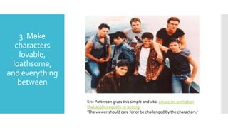 3: Make
characters
lovable,
loathsome,
and everything
between
Eric Patterson gives this simple and vital advice on animation
that applies equally to writing:
‘The viewer should care for or be challenged by the characters.’
 