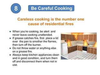 8             Be Careful Cooking

      Careless cooking is the number one
           cause of residential fires
● When you’re cooking, be alert and
  never leave cooking unattended.
● If grease catches fire, first place a lid
  over the pan to smother the flames,
  then turn off the burner.
● Do not throw water or anything else
  on a grease fire.
● Always keep kitchen appliances clean
  and in good condition, and turn them
  off and disconnect them when not in
  use.
 